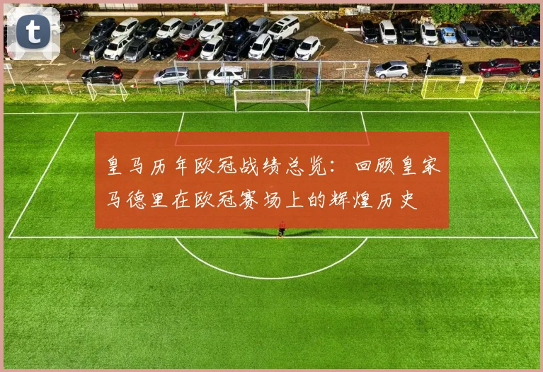 皇马历年欧冠战绩总览:回顾皇家马德里在欧冠赛场上的辉煌历史