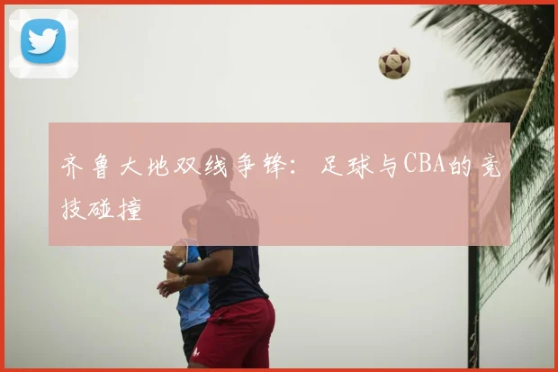 齐鲁大地双线争锋:足球与CBA的竞技碰撞