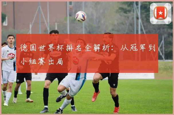 德国世界杯排名全解析:从冠军到小组赛出局